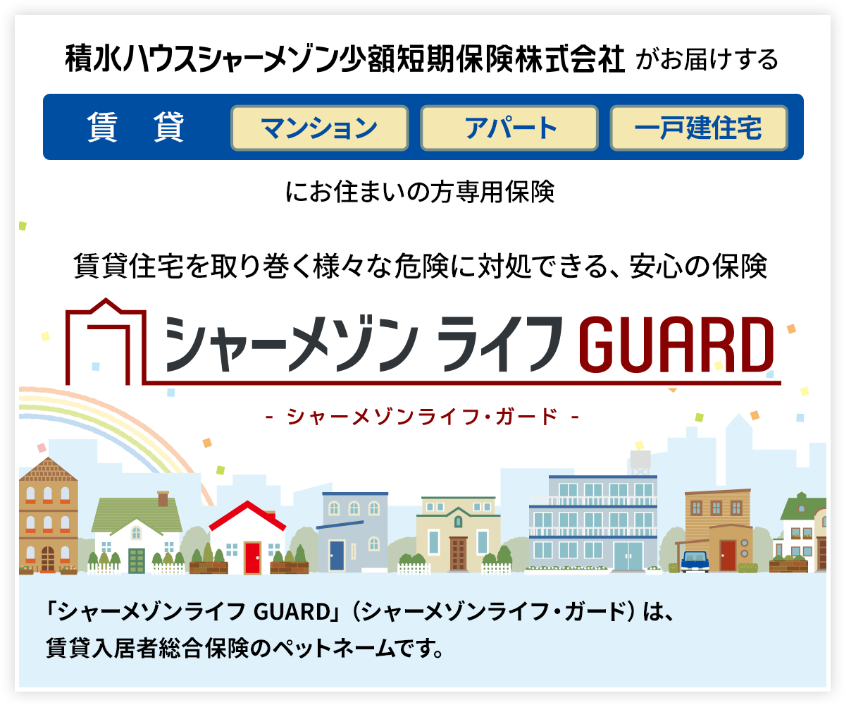 積水ハウスシャーメゾン少額短期保険株式会社 がお届けする、賃貸、マンション、アパート、一戸建住宅にお住まいの方専用保険。賃貸住宅を取り巻く様々な危険に対処できる、安心の保険 シャーメゾン ライフ ガード。シャーメゾンライフ ガードは、賃貸入居者総合保険のペットネームです。